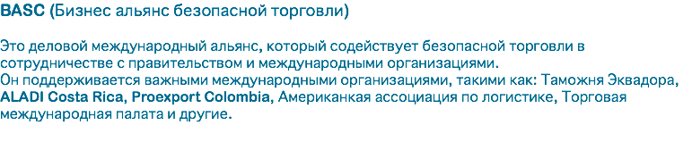 BASC (Бизнес альянс безопасной торговли) Это деловой международный альянс, который содействует безопасной торговли в сотрудничестве с правительством и международными организациями. Он поддерживается важными международными организациями, такими как: Таможня Эквадора, ALADI Costa Rica, Proexport Colombia, Американкая ассоциация по логистике, Торговая международная палата и другие. 