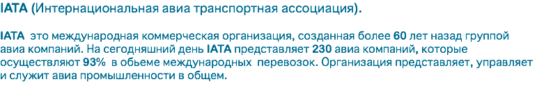 IATA (Интернациональная авиа транспортная ассоциация). IATA это международная коммерческая организация, созданная более 60 лет назад группой авиа компаний. На сегодняшний день IATA представляет 230 авиа компаний, которые осуществляют 93% в обьеме международных перевозок. Организация представляет, управляет и служит авиа промышленности в общем.