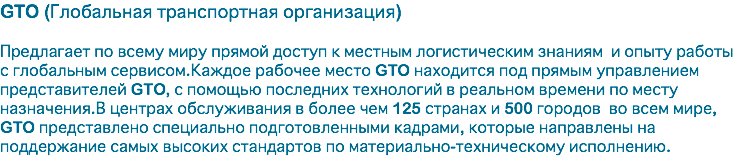 GTO (Глобальная транспортная организация) Предлагает по всему миру прямой доступ к местным логистическим знаниям и опыту работы с глобальным сервисом.Каждое рабочее место GTO находится под прямым управлением представителей GTO, с помощью последних технологий в реальном времени по месту назначения.В центрах обслуживания в более чем 125 странах и 500 городов во всем мире, GTO представлено специально подготовленными кадрами, которые направлены на поддержание самых высоких стандартов по материально-техническому исполнению.