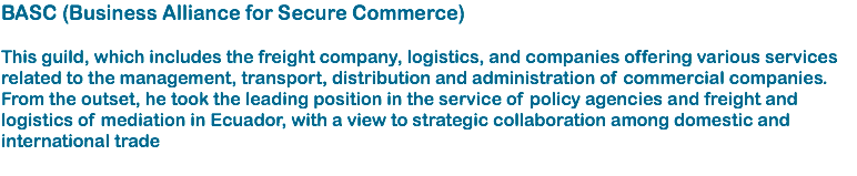 BASC (Business Alliance for Secure Commerce) This guild, which includes the freight company, logistics, and companies offering various services related to the management, transport, distribution and administration of commercial companies. From the outset, he took the leading position in the service of policy agencies and freight and logistics of mediation in Ecuador, with a view to strategic collaboration among domestic and international trade