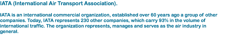 IATA (International Air Transport Association). IATA is an international commercial organization, established over 60 years ago a group of other companies. Today, IATA represents 230 other companies, which carry 93% in the volume of international traffic. The organization represents, manages and serves as the air industry in general.