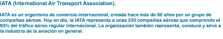 IATA (International Air Transport Association). IATA es un organismo de comercio internacional, creada hace más de 60 años por un grupo de compañías aéreas. Hoy en día, la IATA representa a unas 230 compañías aéreas que comprende el 93% del tráfico aéreo regular internacional. La organización también representa, conduce y sirve a la industria de la aviación en general. 