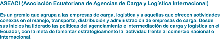 ASEACI (Asociación Ecuatoriana de Agencias de Carga y Logística Internacional) Es un gremio que agrupa a las empresas de carga, logística y a aquellas que ofrecen actividades conexas en el manejo, transporte, distribución y administración de empresas de carga. Desde sus inicios ha liderado las políticas del agenciamiento e intermediación de carga y logística en el Ecuador, con la meta de fomentar estratégicamente la actividad frente al comercio nacional e internacional. 