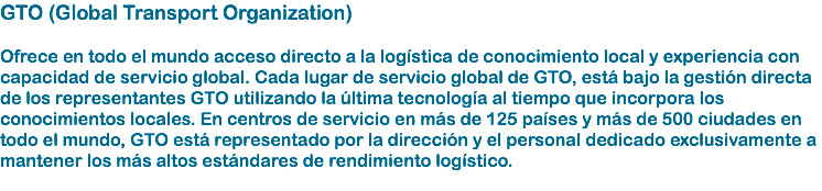 GTO (Global Transport Organization) Ofrece en todo el mundo acceso directo a la logística de conocimiento local y experiencia con capacidad de servicio global. Cada lugar de servicio global de GTO, está bajo la gestión directa de los representantes GTO utilizando la última tecnología al tiempo que incorpora los conocimientos locales. En centros de servicio en más de 125 países y más de 500 ciudades en todo el mundo, GTO está representado por la dirección y el personal dedicado exclusivamente a mantener los más altos estándares de rendimiento logístico. 
